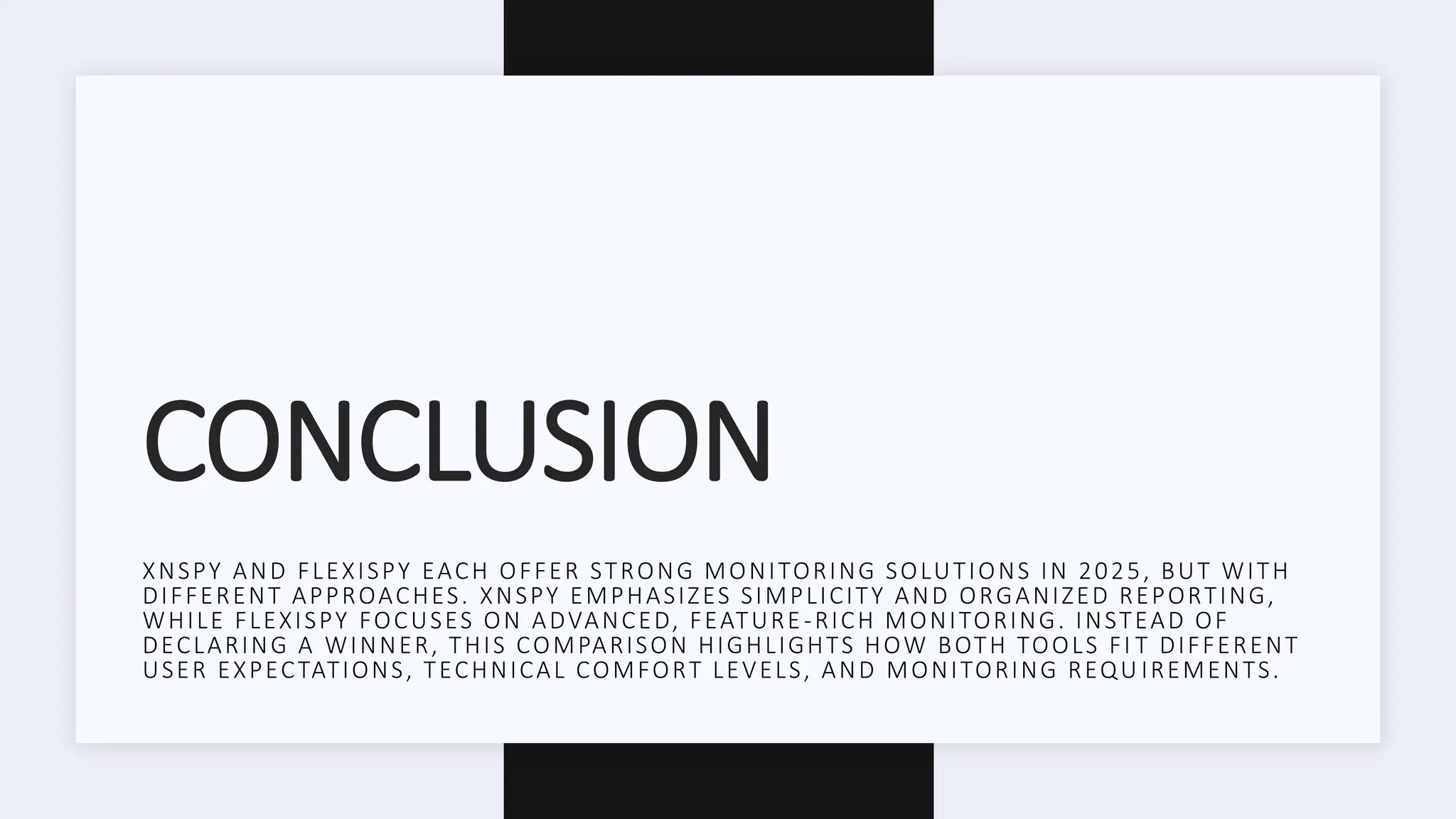 CONCLUSION
XNSPY AND FLEXISPY EACH OFFER STRONG MONITORING SOLUTIONS IN 2025, BUT WITH
DIFFERENT APPROACHES. XNSPY EMPHASIZES SIMPLICITY AND ORGANIZED REPORTING,
WHILE FLEXISPY FOCUSES ON ADVANCED, FEATURE-RICH MONITORING. INSTEAD OF
DECLARING A WINNER, THIS COMPARISON HIGHLIGHTS HOW BOTH TOOLS FI T DIFFERENT
USER EXPECTATIONS, TECHNICAL COMFORT LEVELS, AND MONITORING REQU IREMENTS.
 