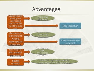 Advantages
Open type coreOpen type core
winding andwinding and
coil windingcoil winding
can be carriedcan be carried
out at the sameout at the same
time.time.
Easy reparation
ImprovingImproving
efficiencyefficiency
Lessen humanLessen human
factor to havefactor to have
stable qualitystable quality
ManufacturinManufacturin
g of core andg of core and
windingwinding
needs specialneeds special
equipment.equipment.
A little investment on
equipment
It is used forIt is used for
thin materialthin material
processing.processing.
Product withProduct with
highhigh
performanceperformance
and low lossand low loss
SavingSaving
materialmaterial
Small size / light weight, loweringSmall size / light weight, lowering
cost and good looking appearancecost and good looking appearance
 