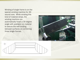 Winding of single frame is on the
special winding machine for 3D
wound core. While winding this
kind of material strips, the
winding machine can
automatically finish a 30 degree
angle with precision on material
to assure the well binding
between surfaces on combining
three single frames.
 