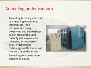 Annealing under vacuum

Annealing is mostly affected
by annealing equipment,
temperature, time
(temperature rising,
preserving and decreasing),
silicon steel grade, and
quantity put in oven, core
diameter, atmosphere in
oven, which makes
technology coefficient of core
loss with large dispersion.

Annealing consumes large
quantity of power.
 