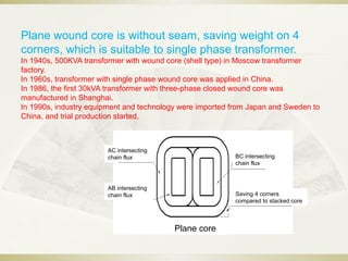 Plane wound core is without seam, saving weight on 4
corners, which is suitable to single phase transformer.
In 1940s, 500KVA transformer with wound core (shell type) in Moscow transformer
factory.
In 1960s, transformer with single phase wound core was applied in China.
In 1986, the first 30kVA transformer with three-phase closed wound core was
manufactured in Shanghai.
In 1990s, industry equipment and technology were imported from Japan and Sweden to
China, and trial production started.
Plane core
AC intersecting
chain flux
AB intersecting
chain flux
BC intersecting
chain flux
Saving 4 corners
compared to stacked core
 