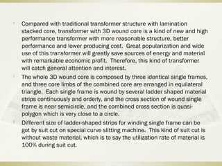 
Compared with traditional transformer structure with lamination
stacked core, transformer with 3D wound core is a kind of new and high
performance transformer with more reasonable structure, better
performance and lower producing cost. Great popularization and wide
use of this transformer will greatly save sources of energy and material
with remarkable economic profit. Therefore, this kind of transformer
will catch general attention and interest.

The whole 3D wound core is composed by three identical single frames,
and three core limbs of the combined core are arranged in equilateral
triangle. Each single frame is wound by several ladder shaped material
strips continuously and orderly, and the cross section of wound single
frame is near semicircle, and the combined cross section is quasi-
polygon which is very close to a circle.

Different size of ladder-shaped strips for winding single frame can be
got by suit cut on special curve slitting machine. This kind of suit cut is
without waste material, which is to say the utilization rate of material is
100% during suit cut.
 