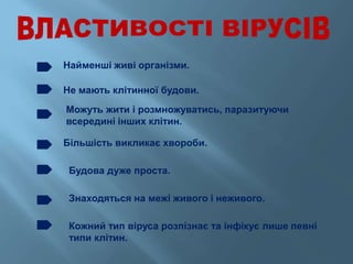 Найменші живі організми.
Не мають клітинної будови.
Можуть жити і розмножуватись, паразитуючи
всередині інших клітин.
Більшість викликає хвороби.
Будова дуже проста.
Знаходяться на межі живого і неживого.
Кожний тип віруса розпізнає та інфікує лише певні
типи клітин.
 