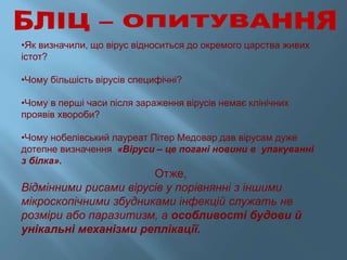•Як визначили, що вірус відноситься до окремого царства живих
істот?
•Чому більшість вірусів специфічні?
•Чому в перші часи після зараження вірусів немає клінічних
проявів хвороби?
•Чому нобелівський лауреат Пітер Медовар дав вірусам дуже
дотепне визначення «Віруси – це погані новини в упакуванні
з білка».
Отже,
Відмінними рисами вірусів у порівнянні з іншими
мікроскопічними збудниками інфекцій служать не
розміри або паразитизм, а особливості будови й
унікальні механізми реплікації.
 