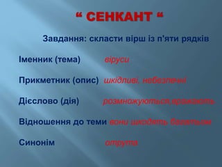 “ СЕНКАНТ “
Завдання: скласти вірш із п'яти рядків
Іменник (тема) віруси
Прикметник (опис) шкідливі, небезпечні
Дієслово (дія) розмножуються,вражають
Відношення до теми вони шкодять багатьом
Синонім отрута
 
