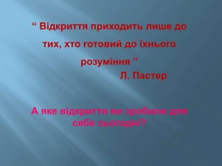 “ Відкриття приходить лише до
тих, хто готовий до їхнього
розуміння ”
Л. Пастер
А яке відкриття ви зробили для
себе сьогодні?
 