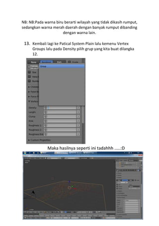 NB: NB:Pada warna biru berarti wilayah yang tidak dikasih rumput,
sedangkan warna merah daerah dengan banyak rumput dibanding
dengan warna lain.
13. Kembali lagi ke Patical System Plain lalu kemenu Vertex
Groups lalu pada Density pilih grup yang kita buat dilangka
12.
Maka hasilnya seperti ini tadahhh .....:D
 