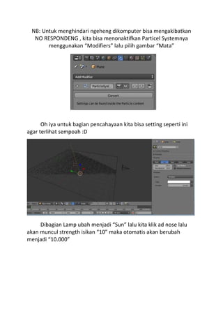 NB: Untuk menghindari ngeheng dikomputer bisa mengakibatkan
NO RESPONDENG , kita bisa menonaktifkan Particel Systemnya
menggunakan “Modifiers” lalu pilih gambar “Mata”
Oh iya untuk bagian pencahayaan kita bisa setting seperti ini
agar terlihat sempoah :D
Dibagian Lamp ubah menjadi “Sun” lalu kita klik ad nose lalu
akan muncul strength isikan “10” maka otomatis akan berubah
menjadi “10.000”
 