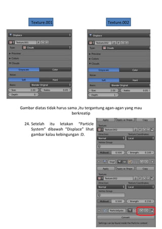 Texture.001 Texture.002
Gambar diatas tidak harus sama ,itu tergantung agan-agan yang mau
berkreatip
24. Setelah itu letakan “Particle
System” dibawah “Displace” lihat
gambar kalau kebingungan :D.
 