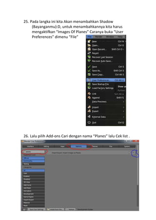 25. Pada langka ini kita Akan menambahkan Shadow
(Bayanganmu):D, untuk menambahkannya kita harus
mengaktifkan “Images Of Planes” Caranya buka “User
Preferences” dimenu “File”
26. Lalu pilih Add-ons Cari dengan nama “Planes” lalu Cek list .
 