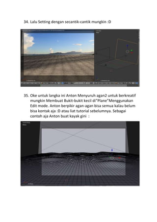 34. Lalu Setting dengan secantik-cantik mungkin :D
35. Oke untuk langka ini Anton Menyuruh agan2 untuk berkreatif
mungkin Membuat Bukit-bukit kecil di”Plane”Menggunakan
Edit mode. Anton berpikir agan-agan bisa semua kalau belum
bisa kontak aja :D atau liat tutorial sebelumnya. Sebagai
contoh aja Anton buat kayak gini :
 