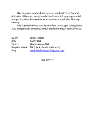 Oke mungkin sampai disini tutorial membuat Tema Natural
Animator di Blender, mungkin ada kesulitan untuk agan-agan untuk
mengertinya bisa kontak-kontak aja sama Anton sakalian Shering-
shering.
Bila Tutorial ini dirasakan Bermenfaat untuk agan tolong Share
atau mengirimkan donasinya Untuk modal membuat Tutorialnya :D.
No HP : 08984155808
BBM : 5AB5FA6D
Twiiter : @wijayaanton100
Grup Facebook : BBI (black blender indonesia)
Blog : www.blackblender.blogspot.com
Bye Bye ^-^
 