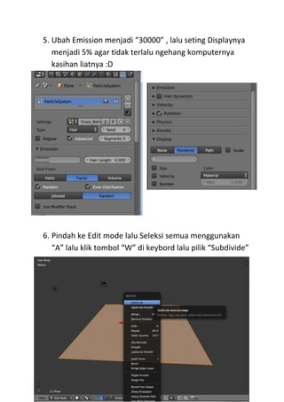 5. Ubah Emission menjadi “30000” , lalu seting Displaynya
menjadi 5% agar tidak terlalu ngehang komputernya
kasihan liatnya :D
6. Pindah ke Edit mode lalu Seleksi semua menggunakan
“A” lalu klik tombol “W” di keybord lalu pilik “Subdivide”
 