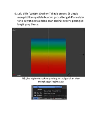 9. Lalu pilih “Weight Gradient” di tab propeti (T untuk
mengaktifkannya) lalu buatlah garis ditengah Planes lalu
tarip bawah keatas maka akan terlihat seperti pelangi di
langit yang biru :v.
NB: jika ingin melakukannya dengan rapi gunakan view
menghadap Top(keatas)
 