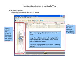 How to reduce images size using XnView

      1) Run the program
         You should see the screen shots below




                                                                                     Location of
Source                                                                               the files
location.                                                                            which the
The                                                                                  panel below
location of                      This panel displays the contents of the source      is displaying
the source                       folder
files which
you want to                      Image files will be automatically highlighted for
convert.                         easy selection. But you need to select the file
                                 when you want to convert.

                                 Files being highlighted does not mean it is being
                                 selected
 