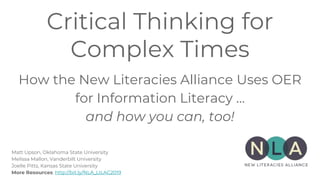Critical Thinking for
Complex Times
How the New Literacies Alliance Uses OER
for Information Literacy …
and how you can, too!
Matt Upson, Oklahoma State University
Melissa Mallon, Vanderbilt University
Joelle Pitts, Kansas State University
More Resources: http://bit.ly/NLA_LILAC2019
 