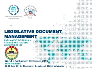 World e-Parliament Conference 2016
#eParliament
28-30 June 2016 // Chamber of Deputies of Chile // Valparaiso
LEGISLATIVE DOCUMENT
MANAGEMENT
PARLIAMENT OF GHANA -
SHIRLEY-ANN FIAGOME
DIRECTOR OF ICT
 