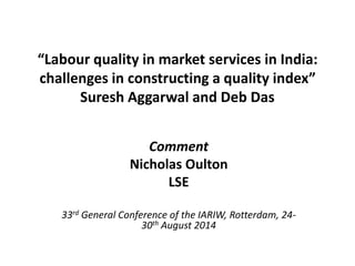 “Labour quality in market services in India:
challenges in constructing a quality index”
Suresh Aggarwal and Deb Das
Comment
Nicholas Oulton
LSE
33rd General Conference of the IARIW, Rotterdam, 24-
30th August 2014
 