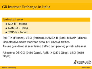 Gli Internet Exchange in Italia
I principali sono:
MIX-IT - Milano
NAMEX - Roma
TOP-IX - Torino
Poi: TIX (Firenze), VSIX (Padova), NAMEX-B (Bari), MINAP (Milano).
Complessivamente muovono circa 170 Gbps di trafﬁco.
Alcune grandi reti si scambiano trafﬁco con peering privati, altre mai.
All’estero: DE-CIX (2486 Gbps), AMS-IX (2370 Gbps), LINX (1669
Gbps).
Peering e depeering Marco d’Itri
 