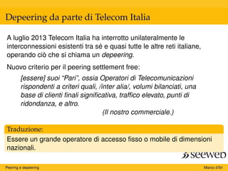 Depeering da parte di Telecom Italia
A luglio 2013 Telecom Italia ha interrotto unilateralmente le
interconnessioni esistenti tra sé e quasi tutte le altre reti italiane,
operando ciò che si chiama un depeering.
Nuovo criterio per il peering settlement free:
[essere] suoi “Pari”, ossia Operatori di Telecomunicazioni
rispondenti a criteri quali, /inter alia/, volumi bilanciati, una
base di clienti ﬁnali signiﬁcativa, trafﬁco elevato, punti di
ridondanza, e altro.
(Il nostro commerciale.)
Traduzione:
Essere un grande operatore di accesso ﬁsso o mobile di dimensioni
nazionali.
Peering e depeering Marco d’Itri
 