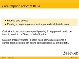 Cosa impone Telecom Italia
Peering solo privato.
Peering a pagamento se non si fa parte del club delle telco.
Curiosità: il prezzo proposto per il peering è maggiore di quello del
transito venduto da Telecom Italia Sparkle.
Ma è un prezzo virtuale: Telecom Italia comunque è pronta a
compensarne il costo con sconti corrispondenti su altri prodotti.
Peering e depeering Marco d’Itri
 