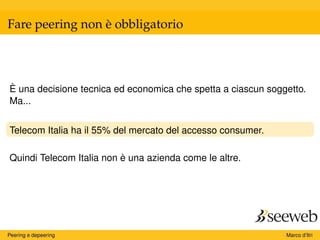 Fare peering non è obbligatorio
È una decisione tecnica ed economica che spetta a ciascun soggetto.
Ma...
Telecom Italia ha il 55% del mercato del accesso consumer.
Quindi Telecom Italia non è una azienda come le altre.
Peering e depeering Marco d’Itri
 