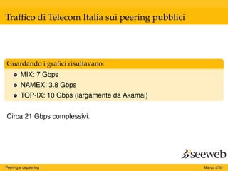 Trafﬁco di Telecom Italia sui peering pubblici
Guardando i graﬁci risultavano:
MIX: 7 Gbps
NAMEX: 3.8 Gbps
TOP-IX: 10 Gbps (largamente da Akamai)
Circa 21 Gbps complessivi.
Peering e depeering Marco d’Itri
 