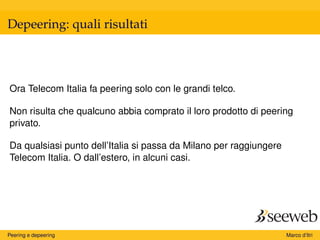 Depeering: quali risultati
Ora Telecom Italia fa peering solo con le grandi telco.
Non risulta che qualcuno abbia comprato il loro prodotto di peering
privato.
Da qualsiasi punto dell’Italia si passa da Milano per raggiungere
Telecom Italia. O dall’estero, in alcuni casi.
Peering e depeering Marco d’Itri
 