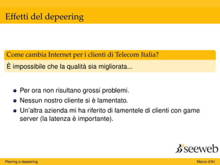 Effetti del depeering
Come cambia Internet per i clienti di Telecom Italia?
È impossibile che la qualità sia migliorata...
Per ora non risultano grossi problemi.
Nessun nostro cliente si è lamentato.
Un’altra azienda mi ha riferito di lamentele di clienti con game
server (la latenza è importante).
Peering e depeering Marco d’Itri
 