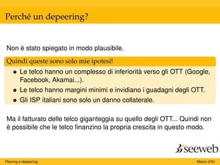 Perché un depeering?
Non è stato spiegato in modo plausibile.
Quindi queste sono solo mie ipotesi!
Le telco hanno un complesso di inferiorità verso gli OTT (Google,
Facebook, Akamai...).
Le telco hanno margini minimi e invidiano i guadagni degli OTT.
Gli ISP italiani sono solo un danno collaterale.
Ma il fatturato delle telco giganteggia su quello degli OTT... Quindi non
è possibile che le telco ﬁnanzino la propria crescita in questo modo.
Peering e depeering Marco d’Itri
 