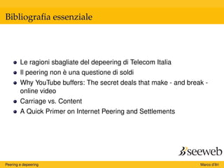Bibliograﬁa essenziale
Le ragioni sbagliate del depeering di Telecom Italia
Il peering non è una questione di soldi
Why YouTube buffers: The secret deals that make - and break -
online video
Carriage vs. Content
A Quick Primer on Internet Peering and Settlements
Peering e depeering Marco d’Itri
 