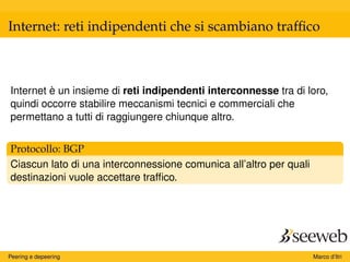 Internet: reti indipendenti che si scambiano trafﬁco
Internet è un insieme di reti indipendenti interconnesse tra di loro,
quindi occorre stabilire meccanismi tecnici e commerciali che
permettano a tutti di raggiungere chiunque altro.
Protocollo: BGP
Ciascun lato di una interconnessione comunica all’altro per quali
destinazioni vuole accettare trafﬁco.
Peering e depeering Marco d’Itri
 