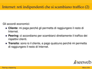 Internet: reti indipendenti che si scambiano trafﬁco (2)
Gli accordi economici:
Cliente: mi paga perché gli permetta di raggiungere il resto di
Internet.
Peering: ci accordiamo per scambiarci direttamente il trafﬁco dei
rispettivi clienti.
Transito: sono io il cliente, e pago qualcuno perché mi permetta
di raggiungere il resto di Internet.
Peering e depeering Marco d’Itri
 