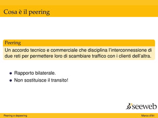 Cosa è il peering
Peering
Un accordo tecnico e commerciale che disciplina l’interconnessione di
due reti per permettere loro di scambiare trafﬁco con i clienti dell’altra.
Rapporto bilaterale.
Non sostituisce il transito!
Peering e depeering Marco d’Itri
 