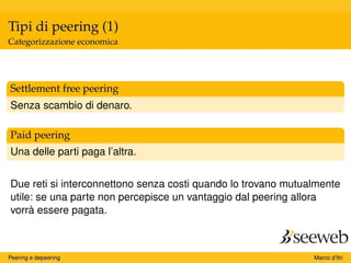 Tipi di peering (1)
Categorizzazione economica
Settlement free peering
Senza scambio di denaro.
Paid peering
Una delle parti paga l’altra.
Due reti si interconnettono senza costi quando lo trovano mutualmente
utile: se una parte non percepisce un vantaggio dal peering allora
vorrà essere pagata.
Peering e depeering Marco d’Itri
 