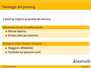 Vantaggi del peering
Il peering migliora la qualità del servizio.
Mantenere locale il trafﬁco locale
Minore latenza.
Evitare altre giurisdizioni.
Evitare le Other People’s Networks
Maggiore afﬁdabilità.
Controllo sui percorsi usati.
Peering e depeering Marco d’Itri
 