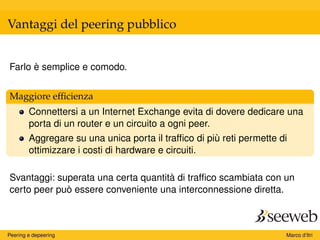 Vantaggi del peering pubblico
Farlo è semplice e comodo.
Maggiore efﬁcienza
Connettersi a un Internet Exchange evita di dovere dedicare una
porta di un router e un circuito a ogni peer.
Aggregare su una unica porta il trafﬁco di più reti permette di
ottimizzare i costi di hardware e circuiti.
Svantaggi: superata una certa quantità di trafﬁco scambiata con un
certo peer può essere conveniente una interconnessione diretta.
Peering e depeering Marco d’Itri
 