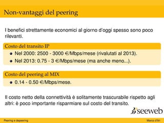 Non-vantaggi del peering
I beneﬁci strettamente economici al giorno d’oggi spesso sono poco
rilevanti.
Costo del transito IP
Nel 2000: 2500 - 3000 e/Mbps/mese (rivalutati al 2013).
Nel 2013: 0.75 - 3 e/Mbps/mese (ma anche meno...).
Costo del peering al MIX
0.14 - 0.50 e/Mbps/mese.
Il costo netto della connettività è solitamente trascurabile rispetto agli
altri: è poco importante risparmiare sul costo del transito.
Peering e depeering Marco d’Itri
 