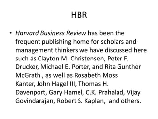 HBR
• Harvard Business Review has been the
frequent publishing home for scholars and
management thinkers we have discussed here
such as Clayton M. Christensen, Peter F.
Drucker, Michael E. Porter, and Rita Gunther
McGrath , as well as Rosabeth Moss
Kanter, John Hagel III, Thomas H.
Davenport, Gary Hamel, C.K. Prahalad, Vijay
Govindarajan, Robert S. Kaplan, and others.
 