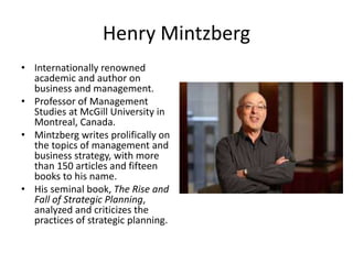 Henry Mintzberg
• Internationally renowned
academic and author on
business and management.
• Professor of Management
Studies at McGill University in
Montreal, Canada.
• Mintzberg writes prolifically on
the topics of management and
business strategy, with more
than 150 articles and fifteen
books to his name.
• His seminal book, The Rise and
Fall of Strategic Planning,
analyzed and criticizes the
practices of strategic planning.
 