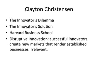Clayton Christensen
• The Innovator’s Dilemma
• The Innovator’s Solution
• Harvard Business School
• Disruptive Innovation: successful innovators
create new markets that render established
businesses irrelevant.
 