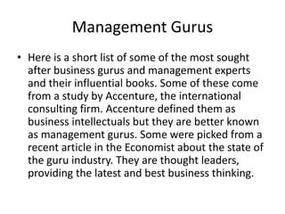 Management Gurus
• Here is a short list of some of the most sought
after business gurus and management experts
and their influential books. Some of these come
from a study by Accenture, the international
consulting firm. Accenture defined them as
business intellectuals but they are better known
as management gurus. Some were picked from a
recent article in the Economist about the state of
the guru industry. They are thought leaders,
providing the latest and best business thinking.
 