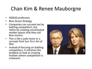Chan Kim & Renee Mauborgne
• INSEAD professors
• Blue Ocean Strategy
• Companies can succeed not by
battling competitors, but
rather by creating uncontested
market spaces that they call
blue oceans.
• This is like a judo move or a
concept from Sun Tzu’s Art of
War.
• Instead of focusing on battling
competitors, it reframes the
problem to look at creating
markets where competition is
irrelevant.
 