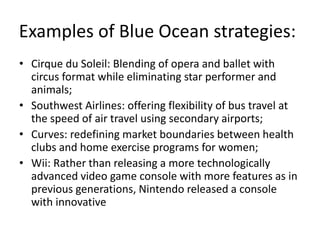 Examples of Blue Ocean strategies:
• Cirque du Soleil: Blending of opera and ballet with
circus format while eliminating star performer and
animals;
• Southwest Airlines: offering flexibility of bus travel at
the speed of air travel using secondary airports;
• Curves: redefining market boundaries between health
clubs and home exercise programs for women;
• Wii: Rather than releasing a more technologically
advanced video game console with more features as in
previous generations, Nintendo released a console
with innovative
 