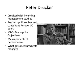 Peter Drucker
• Credited with inventing
management studies
• Business philosopher and
consultant for over 50
years.
• MbO: Manage by
Objectives
• Measurements of
performance
• What gets measured gets
managed
 