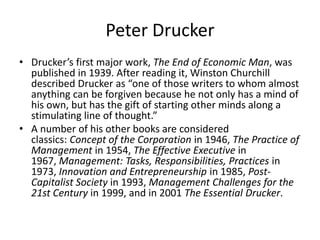 Peter Drucker
• Drucker’s first major work, The End of Economic Man, was
published in 1939. After reading it, Winston Churchill
described Drucker as “one of those writers to whom almost
anything can be forgiven because he not only has a mind of
his own, but has the gift of starting other minds along a
stimulating line of thought.”
• A number of his other books are considered
classics: Concept of the Corporation in 1946, The Practice of
Management in 1954, The Effective Executive in
1967, Management: Tasks, Responsibilities, Practices in
1973, Innovation and Entrepreneurship in 1985, Post-
Capitalist Society in 1993, Management Challenges for the
21st Century in 1999, and in 2001 The Essential Drucker.
 