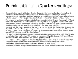 Prominent ideas in Drucker's writings:
• Decentralization and simplification. Drucker discounted the command and control model and
asserted that companies work best when they are decentralized. According to Drucker,
corporations tend to produce too many products, hire employees they don't need (when a better
solution would be outsourcing), and expand into economic sectors that they should avoid.
• The concept of what eventually came to be known as outsourcing. He used the example of "front
room" and "back room" of each business: A company should be engaged in only the front room
activities that are critical to supporting its core business. Back room activities should be handed
over to other companies, for whom these tasks are the front room activities.
• “Do what you do best and outsource the rest” is a business tagline first “coined and developed in
the 1990s by Drucker. The slogan was primarily used to advocate outsourcing as a viable business
strategy. Drucker began explaining the concept of outsourcing as early as 1989 in his Wall Street
Journal (WSJ) article entitled “Sell the Mailroom”.
• The need to manage business by balancing a variety of needs and goals, rather than subordinating
an institution to a single value. This concept of management by objectives and self-control forms
the keynote of his 1954 landmark The Practice of Management.
• The concept of "knowledge worker" in his 1959 book "The Landmarks of Tomorrow". Since then,
knowledge-based work has become increasingly important in businesses worldwide.
• A belief that taking action without thinking is the cause of every failure.
• A belief in the notion that great companies could stand among humankind's noblest inventions.
 