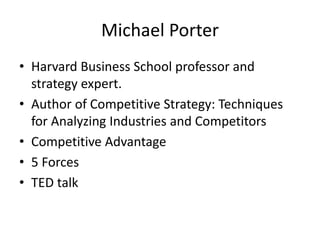 Michael Porter
• Harvard Business School professor and
strategy expert.
• Author of Competitive Strategy: Techniques
for Analyzing Industries and Competitors
• Competitive Advantage
• 5 Forces
• TED talk
 