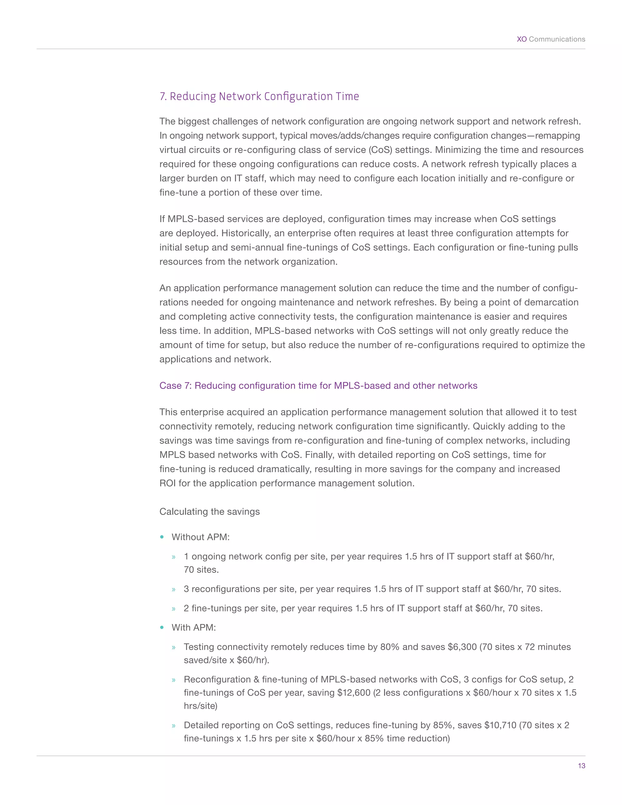 XO Communications




    7. Reducing Network Configuration Time

    The biggest challenges of network configuration are ongoing network support and network refresh.
    In ongoing network support, typical moves/adds/changes require configuration changes—remapping
    virtual circuits or re-configuring class of service (CoS) settings. Minimizing the time and resources
    required for these ongoing configurations can reduce costs. A network refresh typically places a
    larger burden on IT staff, which may need to configure each location initially and re-configure or
    fine-tune a portion of these over time.

    If MPLS-based services are deployed, configuration times may increase when CoS settings
    are deployed. Historically, an enterprise often requires at least three configuration attempts for
    initial setup and semi-annual fine-tunings of CoS settings. Each configuration or fine-tuning pulls
    resources from the network organization.

    An application performance management solution can reduce the time and the number of configu-
    rations needed for ongoing maintenance and network refreshes. By being a point of demarcation
    and completing active connectivity tests, the configuration maintenance is easier and requires
    less time. In addition, MPLS-based networks with CoS settings will not only greatly reduce the
    amount of time for setup, but also reduce the number of re-configurations required to optimize the
    applications and network.

    Case 7: Reducing configuration time for MPLS-based and other networks

    This enterprise acquired an application performance management solution that allowed it to test
    connectivity remotely, reducing network configuration time significantly. Quickly adding to the
    savings was time savings from re-configuration and fine-tuning of complex networks, including
    MPLS based networks with CoS. Finally, with detailed reporting on CoS settings, time for
    fine-tuning is reduced dramatically, resulting in more savings for the company and increased
    ROI for the application performance management solution.


    Calculating the savings

    •	 Without APM:

      »» 1 ongoing network config per site, per year requires 1.5 hrs of IT support staff at $60/hr,
         70 sites.

      »» 3 reconfigurations per site, per year requires 1.5 hrs of IT support staff at $60/hr, 70 sites.

      »» 2 fine-tunings per site, per year requires 1.5 hrs of IT support staff at $60/hr, 70 sites.

    •	 With APM:

      »» Testing connectivity remotely reduces time by 80% and saves $6,300 (70 sites x 72 minutes
         saved/site x $60/hr).

      »» Reconfiguration & fine-tuning of MPLS-based networks with CoS, 3 configs for CoS setup, 2
         fine-tunings of CoS per year, saving $12,600 (2 less configurations x $60/hour x 70 sites x 1.5
         hrs/site)

      »» Detailed reporting on CoS settings, reduces fine-tuning by 85%, saves $10,710 (70 sites x 2
         fine-tunings x 1.5 hrs per site x $60/hour x 85% time reduction)

	                                                                                                           13
 