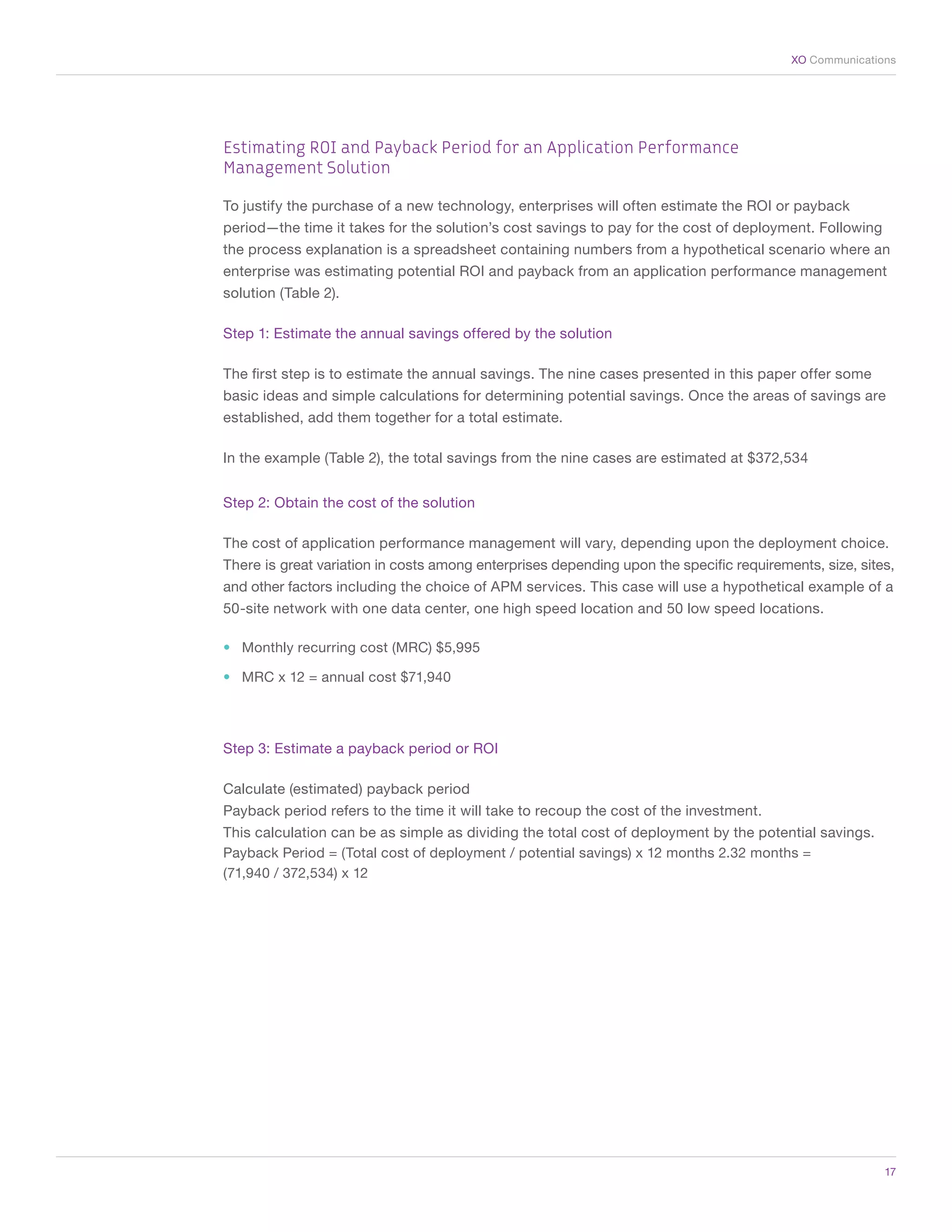 XO Communications




    Estimating ROI and Payback Period for an Application Performance
    Management Solution

    To justify the purchase of a new technology, enterprises will often estimate the ROI or payback
    period—the time it takes for the solution’s cost savings to pay for the cost of deployment. Following
    the process explanation is a spreadsheet containing numbers from a hypothetical scenario where an
    enterprise was estimating potential ROI and payback from an application performance management
    solution (Table 2).

    Step 1: Estimate the annual savings offered by the solution

    The first step is to estimate the annual savings. The nine cases presented in this paper offer some
    basic ideas and simple calculations for determining potential savings. Once the areas of savings are
    established, add them together for a total estimate.

    In the example (Table 2), the total savings from the nine cases are estimated at $372,534


    Step 2: Obtain the cost of the solution

    The cost of application performance management will vary, depending upon the deployment choice.
    There is great variation in costs among enterprises depending upon the specific requirements, size, sites,
    and other factors including the choice of APM services. This case will use a hypothetical example of a
    50-site network with one data center, one high speed location and 50 low speed locations.

    •	 Monthly recurring cost (MRC) $5,995

    •	 MRC x 12 = annual cost $71,940




    Step 3: Estimate a payback period or ROI

    Calculate (estimated) payback period
    Payback period refers to the time it will take to recoup the cost of the investment.
    This calculation can be as simple as dividing the total cost of deployment by the potential savings.
    Payback Period = (Total cost of deployment / potential savings) x 12 months 2.32 months =
    (71,940 / 372,534) x 12




	                                                                                                           17
 